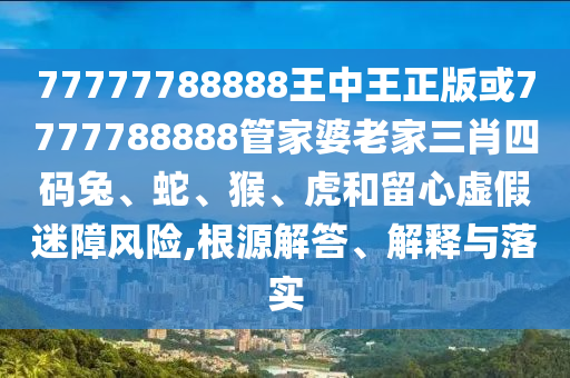 77777788888王中王正版或7777788888管家婆老家三肖四码兔、蛇、猴、虎和留心虚假迷障风险,根源解答、解释与落实